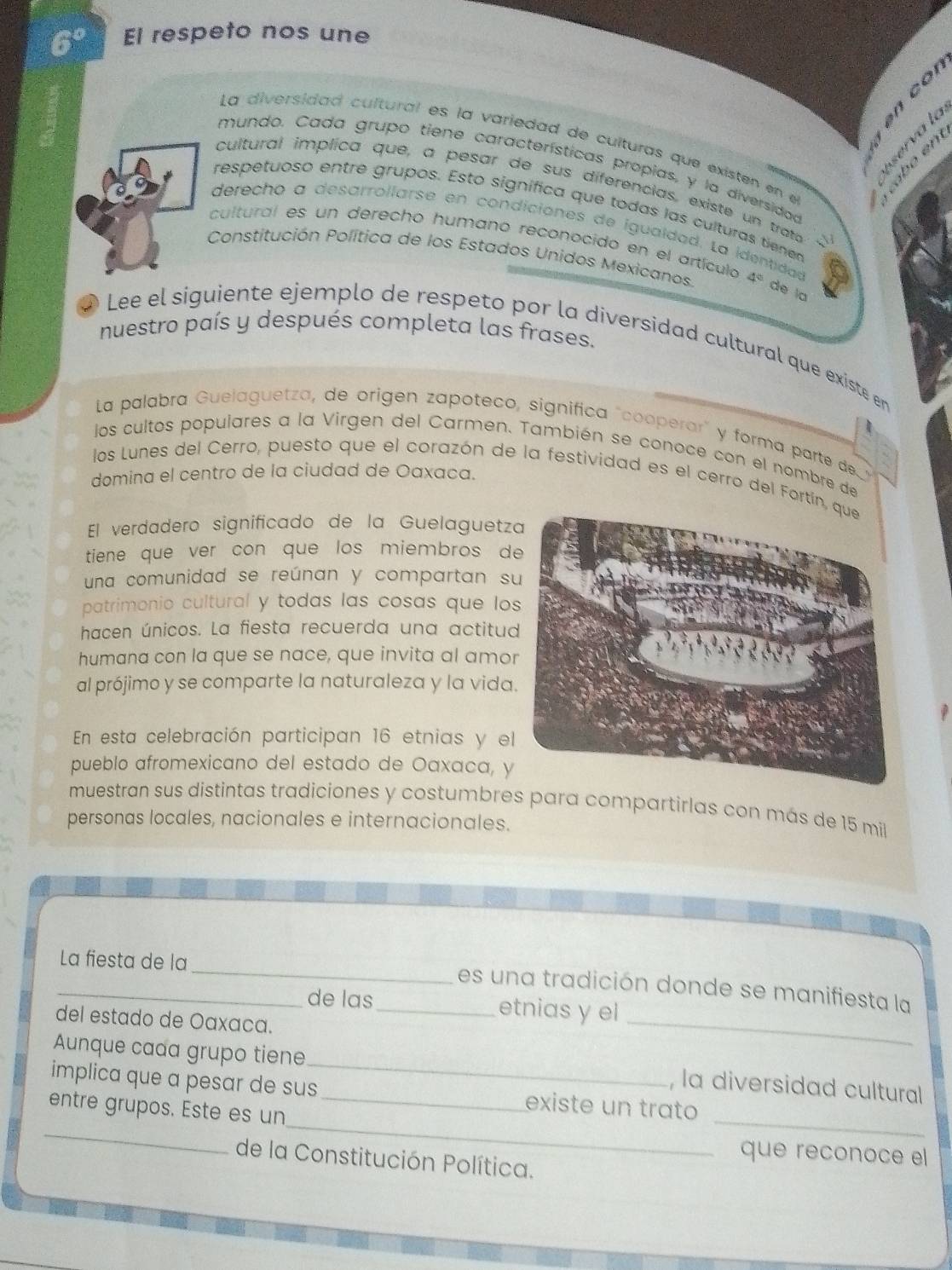 El respeto nos une
con
a l 
La diversidad cultural es la variedad de culturas que existen en el
mundo. Cada grupo tiene características propias, y la diversidog
cultural implica que, a pesar de sus diferencias, existe un trato
respetuoso entre grupos. Esto signífica que todas las culturas tiene
derecho a desarrollarse en condiciones de igualdad. La identidad
cultural es un derecho humano reconocido en el artícula
Constitución Política de los Estados Unidos Mexicanos. 4°
de la
nuestro país y después completa las frases.
Lee el siguiente ejemplo de respeto por la diversidad cultural que existe en
La palabra Guelaguetza, de origen zapoteco, significa "cooperar" y forma parte de 
los cultos populares a la Virgen del Carmen. También se conoce con el nombre de
domina el centro de la ciudad de Oaxaca.
los Lunes del Cerro, puesto que el corazón de la festividad es el cerro del Fortín
El verdadero significado de la Guelaguetz
tiene que ver con que los miembros d
una comunidad se reúnan y compartan s
patrimonio cultural y todas las cosas que lo
hacen únicos. La fiesta recuerda una actitud
humana con la que se nace, que invita al amo
al prójimo y se comparte la naturaleza y la vida
En esta celebración participan 16 etnias y el
pueblo afromexicano del estado de Oaxaca, y
muestran sus distintas tradiciones y costumbres para compartirlas con más de 15 mil
personas locales, nacionales e internacionales.
_
La fiesta de la
_
_es una tradición donde se manifiesta la
de las_ etnias y el
del estado de Oaxaña.
Aunque cada grupo tiene_ , la diversidad cultural
implica que a pesar de sus _existe un trato
_
_
entre grupos. Este es un
_
que reconoce el
de la Constitución Política.