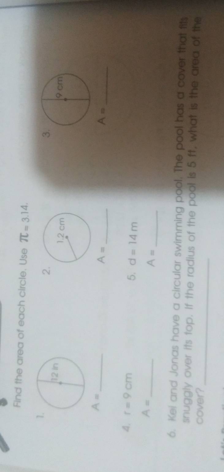 Find the area of each circle. Use π =3.14. 
1 
2 
3

A= _ 
_ A=
_ A=
4. r=9cm
5. d=14m
A= _ 
_ A=
6. Kei and Jonas have a circular swimming pool. The pool has a cover that fits 
snuggly over its top. If the radius of the pool is 5 ft, what is the area of the 
cover?_