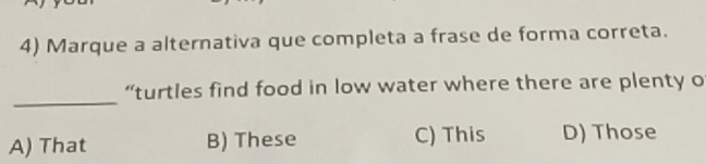 Marque a alternativa que completa a frase de forma correta.
_
“turtles find food in low water where there are plenty o
A) That B) These C) This D) Those