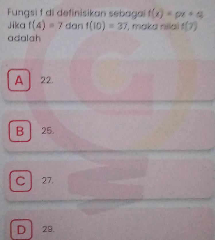 Fungsi f di definisikan sebagai f(x)=px+q
Jika f(4)=7 dan f(10)=37 , maka nilai f(7)
adalah
A 22.
B . 25.
C 27.
D 29.