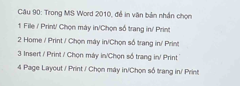 Trong MS Word 2010, để in văn bản nhấn chọn
1 File / Print/ Chọn máy in/Chọn số trang in/ Print
2 Home / Print / Chọn máy in/Chọn số trang in/ Print
3 Insert / Print / Chọn máy in/Chọn số trang in/ Print
4 Page Layout / Print / Chọn máy in/Chọn số trang in/ Print