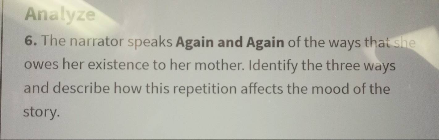 Analyze 
6. The narrator speaks Again and Again of the ways that she 
owes her existence to her mother. Identify the three ways 
and describe how this repetition affects the mood of the 
story.