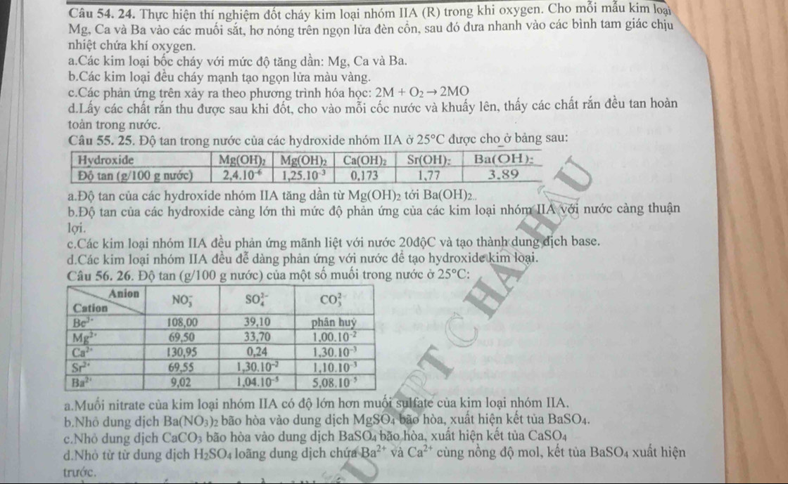 Thực hiện thí nghiệm đốt cháy kim loại nhóm IIA (R) trong khi oxygen. Cho mỗi mẫu kim loại
Mg, Ca và Ba vào các muối sắt, hơ nóng trên ngọn lửa đèn cồn, sau đó dưa nhanh vào các bình tam giác chịu
nhiệt chứa khí oxygen.
a.Các kim loại bốc cháy với mức độ tăng dần: Mg, Ca và Ba.
b.Các kim loại đều cháy mạnh tạo ngọn lửa màu vàng.
c.Các phản ứng trên xảy ra theo phương trình hóa học: 2M+O_2to 2MO
d.Lấy các chất răn thu được sau khi đốt, cho vào mỗi cốc nước và khuẩy lên, thấy các chất răn đều tan hoàn
toàn trong nước.
Câu 55. 25. Độ tan trong nước của các hydroxide nhóm IIA ở 25°C được cho ở bảng sau:
a.Độ tan của các hydroxide nhóm IIA tăng dần từ Mg(OH)_2 tới Ba(OH)_2...
b.Độ tan của các hydroxide càng lớn thì mức độ phản ứng của các kim loại nhóm IIA với nước càng thuận
lợi.
c.Các kim loại nhóm IIA đều phản ứng mãnh liệt với nước 20độC và tạo thành dung địch base.
d.Các kim loại nhóm IIA đều đễ dàng phản ứng với nước để tạo hydroxide kim loại.
Câu 56. 26. Độ tan (g/100 g nước) của một số muối trong nước ở 25°C:
a.Muổi nitrate của kim loại nhóm IIA có độ lớn hơn muối sulfate của kim loại nhóm IIA.
b.Nhô dung dịch Ba(NO_3) 02 bão hòa vào dung dịch MgSO4 bão hòa, xuất hiện kết tủa BaSO_4
c.Nhỏ dung dịch CaCO_3 bão hòa vào dung dịch BaSO₄ bão hòa, xuất hiện kết tủa CaSO_4
d.Nhỏ từ từ dung dịch H_2SO_4 loãng dung dịch chứa Ba^(2+) và Ca^(2+) cùng nồng độ mol, kết tủa BaSO_4 xuất hiện
trước.