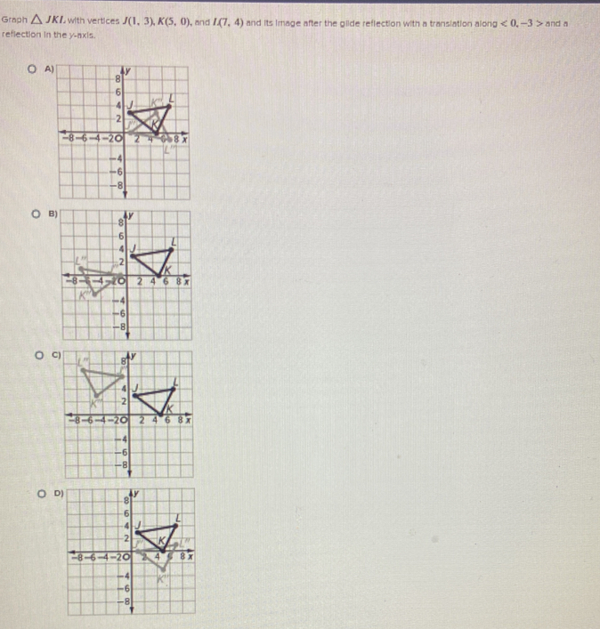 Graph △ JKI with vertices J(1,3),K(5,0) ), and I(7,4) and its image after the glide reflection with a transiation along <0,-3> and a
reflection in the y-axis.