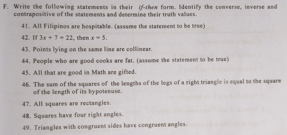 Write the following statements in their if-then form. Identify the converse, inverse and 
contrapositive of the statements and determine their truth values. 
41. All Filipinos are hospitable. (assume the statement to be true) 
42. If 3x+7=22 , then x=5. 
43. Points lying on the same line are collinear. 
44. People who are good cooks are fat. (assume the statement to be true) 
45. All that are good in Math are gifted. 
46. The sum of the squares of the lengths of the legs of a right triangle is equal to the square 
of the length of its hypotenuse. 
47. All squares are rectangles. 
48. Squares have four right angles. 
49. Triangles with congruent sides have congruent angles.