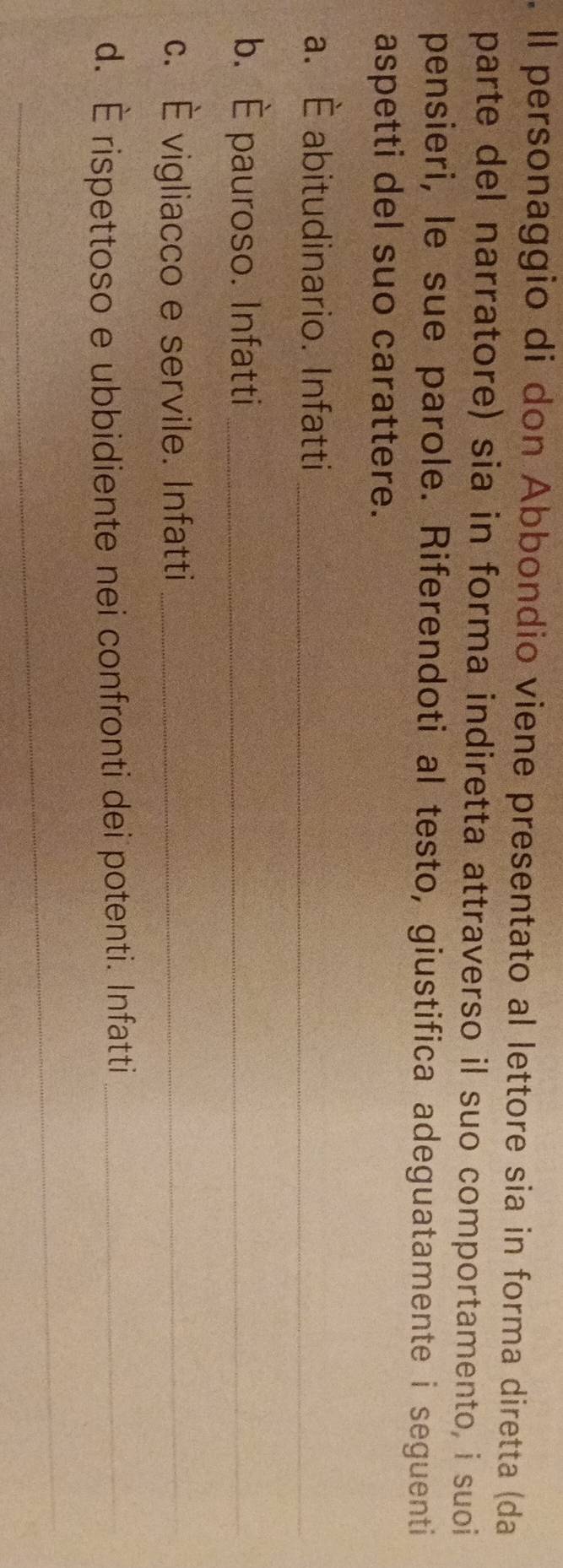Il personaggio di don Abbondio viene presentato al lettore sia in forma diretta (da 
parte del narratore) sia in forma indiretta attraverso il suo comportamento, i suoi 
pensieri, le sue parole. Riferendoti al testo, giustifica adeguatamente i seguenti 
aspetti del suo carattere. 
a. È abitudinario. Infatti_ 
b. È pauroso. Infatti_ 
c. È vigliacco e servile. Infatti_ 
d. É rispettoso e ubbidiente nei confronti dei potenti. Infatti_ 
_