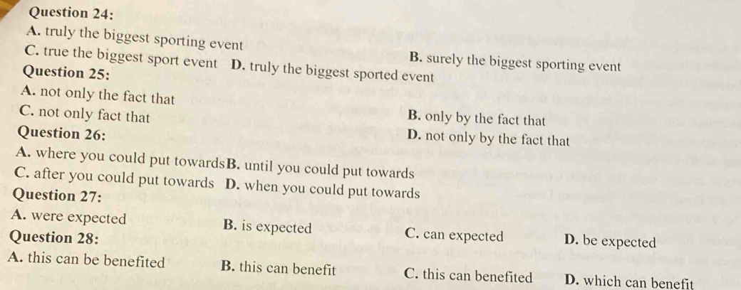 A. truly the biggest sporting event B. surely the biggest sporting event
C. true the biggest sport event D. truly the biggest sported event
Question 25:
A. not only the fact that
B. only by the fact that
C. not only fact that D. not only by the fact that
Question 26:
A. where you could put towardsB. until you could put towards
C. after you could put towards D. when you could put towards
Question 27:
A. were expected B. is expected C. can expected D. be expected
Question 28:
A. this can be benefited B. this can benefit C. this can benefited D. which can benefit