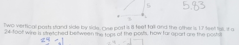 Two vertical posts stand side by side. One post is 8 feet tall and the other is 17 feet tall. It a
24-foot wire is stretched between the tops of the posts, how far apart are the posts?