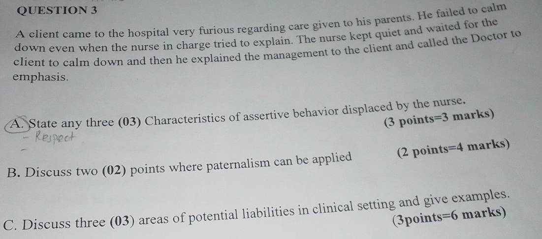 A client came to the hospital very furious regarding care given to his parents. He failed to calm 
down even when the nurse in charge tried to explain. The nurse kept quiet and waited for the 
client to calm down and then he explained the management to the client and called the Doctor to 
emphasis. 
A. State any three (03) Characteristics of assertive behavior displaced by the nurse. 
(3 points =3 marks) 
B. Discuss two (02) points where paternalism can be applied 2 points =4 marks) 
C. Discuss three (03) areas of potential liabilities in clinical setting and give examples. 
(3points =6 marks)