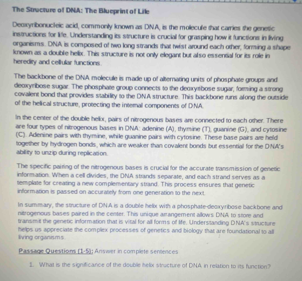 The Structure of DNA: The Blueprint of Lile 
Deoxyribonucleic acid, commonly known as DNA, is the molecule that carries the genetic 
instructions for life. Understanding its structure is crucial for grasping how it functions in living 
organisms. DNA is composed of two long strands that twist around each other, forming a shape 
known as a double helix. This structure is not only elegant but also essential for its role in 
heredity and cellular functions. 
The backbone of the DNA molecule is made up of alternating units of phosphate groups and 
deoxyribose sugar. The phosphate group connects to the deoxyribose sugar, forming a strong 
covalent bond that provides stability to the DNA structure. This backbone runs along the outside 
of the helical structure, protecting the internal components of DNA. 
In the center of the double helix, pairs of nitrogenous bases are connected to each other. There 
are four types of nitrogenous bases in DNA: adenine (A), thymine (T), guanine (G), and cytosine 
(C). Adenine pairs with thymine, while guanine pairs with cytosine. These base pairs are held 
together by hydrogen bonds, which are weaker than covalent bonds but essential for the DNA's 
ability to unzip during replication. 
The specific pairing of the nitrogenous bases is crucial for the accurate transmission of genetic 
information. When a cell divides, the DNA strands separate, and each strand serves as a 
template for creating a new complementary strand. This process ensures that genetic 
information is passed on accurately from one generation to the next. 
In summary, the structure of DNA is a double helix with a phosphate-deoxyribose backbone and 
nitrogenous bases paired in the center. This unique arrangement allows DNA to store and 
transmit the genetic information that is vital for all forms of life. Understanding DNA's structure 
helps us appreciate the complex processes of genetics and biology that are foundational to all 
living organisms. 
Passage Questions ( 1-5 ; Answer in complete sentences 
1 What is the significance of the double helix structure of DNA in relation to its function?