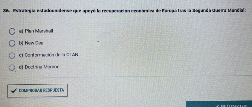 Estrategia estadounidense que apoyó la recuperación económica de Europa tras la Segunda Guerra Mundial:
a) Plan Marshall
b) New Deal
c) Conformación de la OTAN
d) Doctrina Monroe
COMPROBAR RESPUESTA