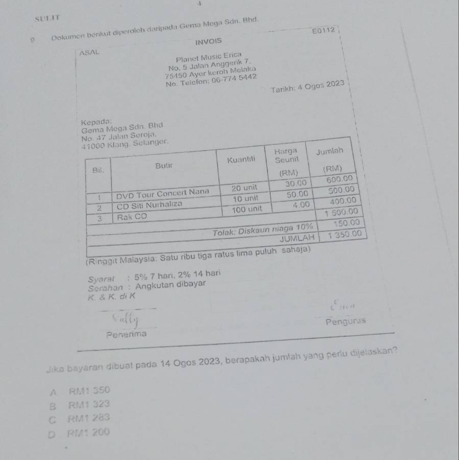 SULIT
9 Dokumen berikut diperoleh daripada Gema Mega Sdn. Bhd.
INVOIS E0112
ASAL
Planet Music Erica
No. 5 Jalan Anggerik 7.
75450 Ayer keroh Melaka
No Telefon: 06-774 5442
Tarikh: 4 Ogos 2023
Kepada:
Gema Mega Sdn Bhd
a.
(Ring
Syaral : 5% 7 hari, 2% 14 hari
Serahan : Angkutan dibayar
K. & K. di K
Pengurus
Penerima
Jika bayaran dibuat pada 14 Ogos 2023, berapakah jumlah yang perlu dijelaskan?
A RM1 350
B RM1 323
C RM1 283
D RM1 200