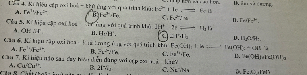 sqrt aca o hơn. D. âm và dương
Cầu 4. Kí hiệu cặp oxi hoá - khử ứng với quá trình khử: Fe^(2+)+1 e leftharpoons Fe là
A. Fe^(3+)/Fe^2.
B. Fe^(2+)/Fe. C. Fe^(3+)/Fe. D. Fe/Fe^(2+). 
Câu 5. Kí hiệu cặp oxi hoá - khử ứng với quá trình khử: 2H^++2eleftharpoons H_2 là
A. OHˉ/H⁺. B. H_2/H^+. 2H^+/H_2. D. H_2O/H_2. 
C
Câu 6. Kí hiệu cặp oxi hoá - khử tương ứng với quá trình khử: Fe(OH)_3+1e;-=_ Fe(OH)_2+OH^-la
A. Fe^(3+)/Fe^(2+).
B. Fe^(2+)/Fe.
C. Fe^(3+)/Fe.
D. Fe(OH)_3/Fe(OH)_2. 
Câu 7. Kí hiệu nào sau đây biểu diễn đúng với cặp oxi hoá - khử?
A. Cu/Cu^(2+).
B. 2I^-/I_2. C. Na^+/Na. D. Fe_2O_3/FeO. 
Câu 8. Chất (hoặc jon)