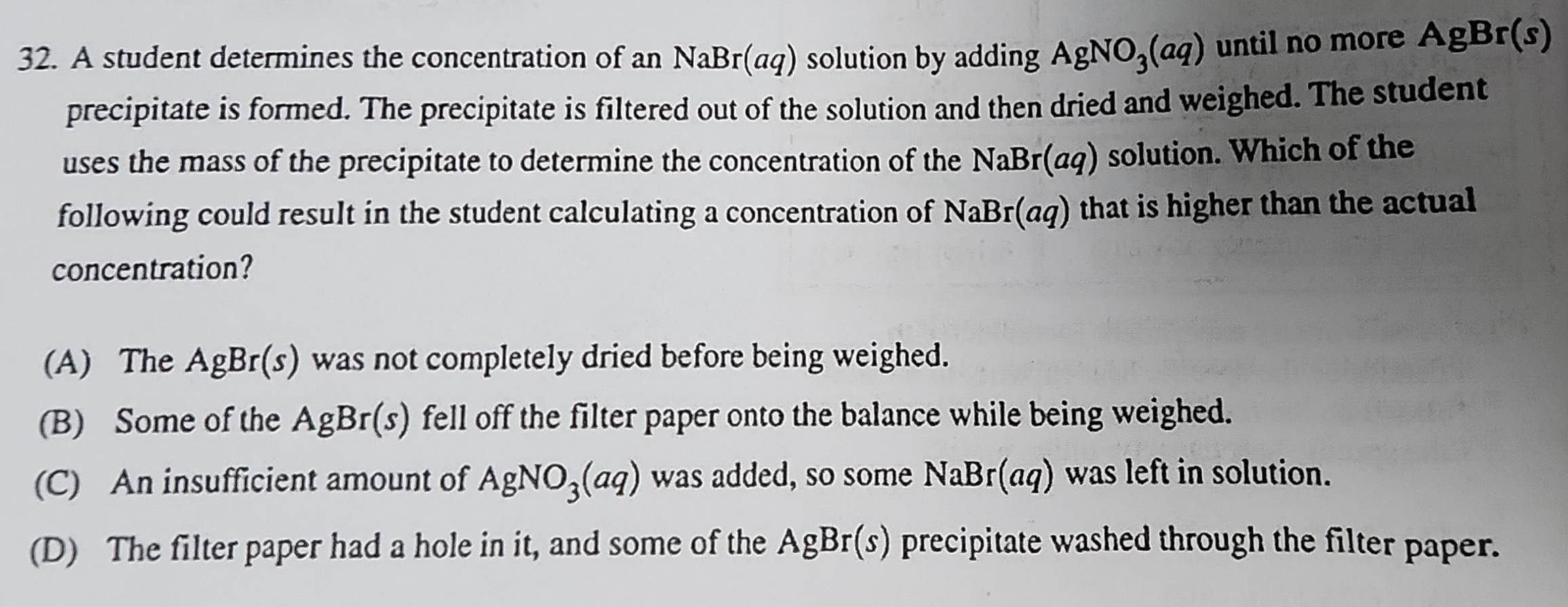 A student determines the concentration of an NaBr(aq) solution by adding AgNO_3(aq) until no more AgBr(s)
precipitate is formed. The precipitate is filtered out of the solution and then dried and weighed. The student
uses the mass of the precipitate to determine the concentration of the NaBr(aq) solution. Which of the
following could result in the student calculating a concentration of NaBr(aq) that is higher than the actual
concentration?
(A) The AgBr(s) was not completely dried before being weighed.
(B) Some of the AgBr(s) fell off the filter paper onto the balance while being weighed.
(C) An insufficient amount of AgNO_3(aq) was added, so some NaBr(aq) was left in solution.
(D) The filter paper had a hole in it, and some of the AgBr(s) precipitate washed through the filter paper.