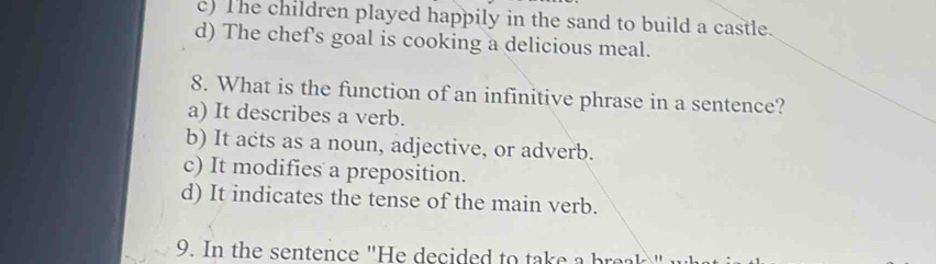 c) The children played happily in the sand to build a castle.
d) The chef's goal is cooking a delicious meal.
8. What is the function of an infinitive phrase in a sentence?
a) It describes a verb.
b) It acts as a noun, adjective, or adverb.
c) It modifies a preposition.
d) It indicates the tense of the main verb.
9. In the sentence "He decided to take a bra