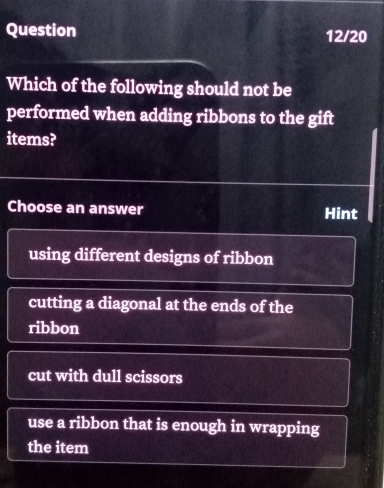 Question 12/20
Which of the following should not be
performed when adding ribbons to the gift
items?
Choose an answer Hint
using different designs of ribbon
cutting a diagonal at the ends of the
ribbon
cut with dull scissors
use a ribbon that is enough in wrapping
the item