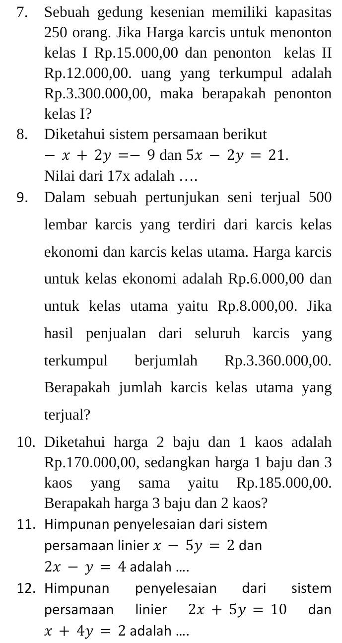 Sebuah gedung kesenian memiliki kapasitas
250 orang. Jika Harga karcis untuk menonton 
kelas I Rp.15.000,00 dan penonton kelas II
Rp.12.000,00. uang yang terkumpul adalah
Rp.3.300.000,00, maka berapakah penonton 
kelas I? 
8. Diketahui sistem persamaan berikut
-x+2y=-9 dan 5x-2y=21. 
Nilai dari 17x adalah … 
9. Dalam sebuah pertunjukan seni terjual 500
lembar karcis yang terdiri dari karcis kelas 
ekonomi dan karcis kelas utama. Harga karcis 
untuk kelas ekonomi adalah Rp.6.000,00 dan 
untuk kelas utama yaitu Rp.8.000,00. Jika 
hasil penjualan dari seluruh karcis yang 
terkumpul berjumlah Rp.3.360.000,00. 
Berapakah jumlah karcis kelas utama yang 
terjual? 
10. Diketahui harga 2 baju dan 1 kaos adalah
Rp.170.000,00, sedangkan harga 1 baju dan 3
kaos yang sama yaitu Rp.185.000,00. 
Berapakah harga 3 baju dan 2 kaos? 
11. Himpunan penyelesaian dari sistem 
persamaan linier x-5y=2 dan
2x-y=4 adalah .... 
12. Himpunan penyelesaian dari sistem 
persamaan linier 2x+5y=10 dan
x+4y=2 adalah ....