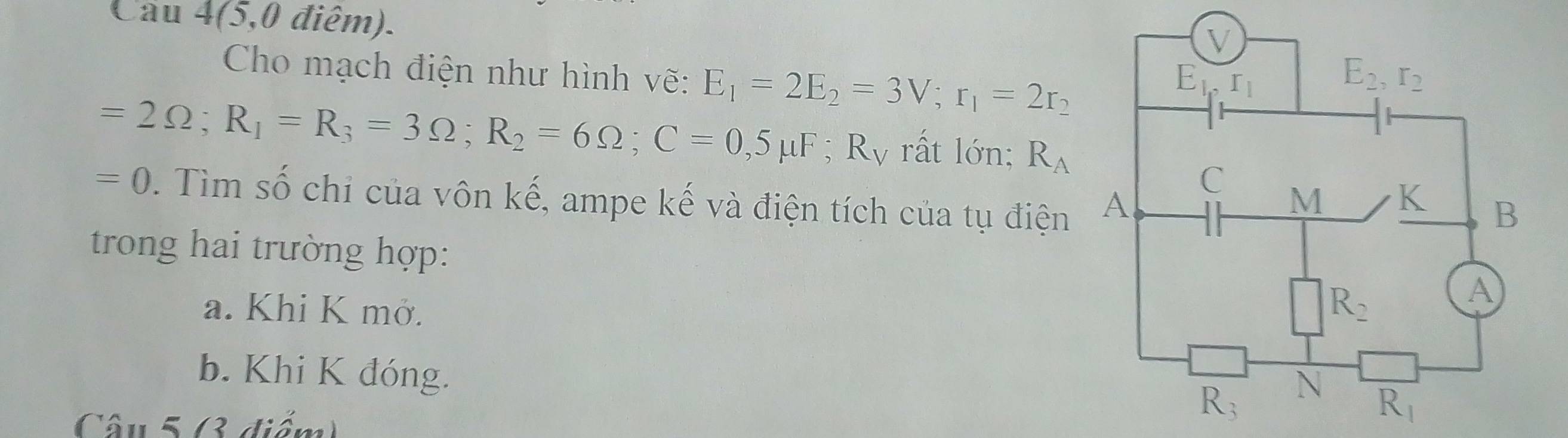 Cầu 4(5,0 điểm).
Cho mạch điện như hình vẽ: E_1=2E_2=3V;r_1=2r_2
=2Omega ;R_1=R_3=3Omega ;R_2=6Omega ;C=0,5mu F;R_V rất lớn; R_A
=0. Tìm số chi của vôn kế, ampe kế và điện tích của tụ điện
trong hai trường hợp:
a. Khi K mở. 
b. Khi K đóng.
Câu 5 (3 điểm)