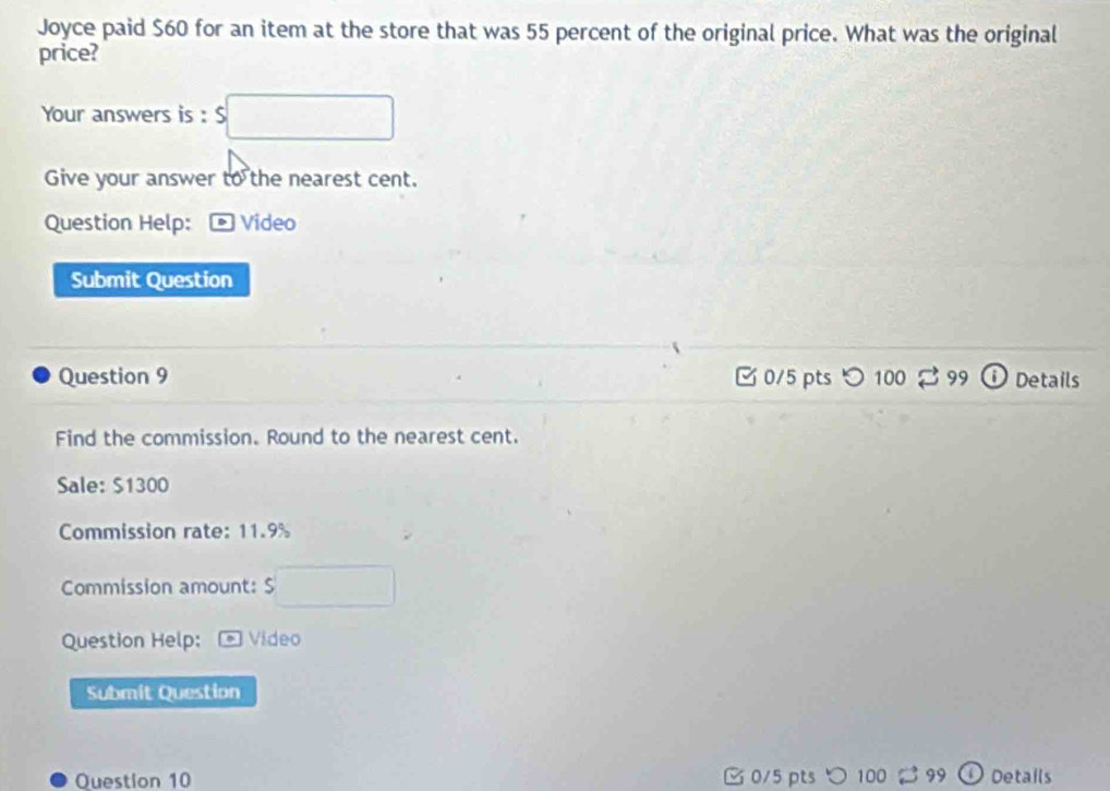 Joyce paid $60 for an item at the store that was 55 percent of the original price. What was the original 
price? 
Your answers is : S1300
Commission rate: 11.9%
Commission amount: $
Question Help: Video 
Submit Question 
Question 10 C 0/5 pts 100 99 Details