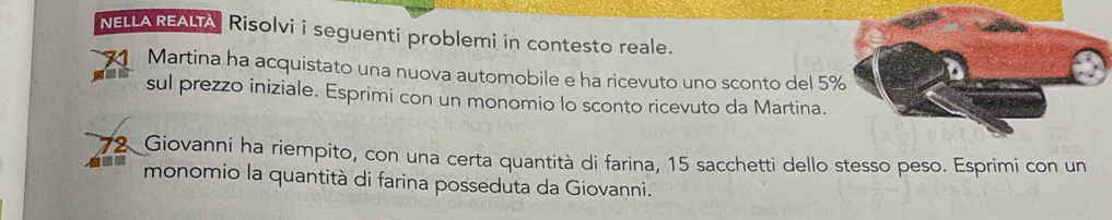 NELLA REALTA Risolvi i seguenti problemi in contesto reale. 
Martina ha acquistato una nuova automobile e ha ricevuto uno sconto del 5
sul prezzo iniziale. Esprimi con un monomio lo sconto ricevuto da Martina.
72 Giovanni ha riempito, con una certa quantità di farina, 15 sacchetti dello stesso peso. Esprimi con un 
monomio la quantità di farina posseduta da Giovanni.