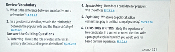 Review Vocabulary 4. Synthesizing How does a candidate for president 
1. What is the difference between an initiative and a win the office? SS.7.C. 3.8
referendum? LA.7.1. 6.1 5. Explaining What role do political action 
2. In a presidential election, what is the relationship committees play in political campaigns today? ss.7.c. 2.10
between the popular vote and the Electoral College? 6. EXPOSITORY WRITING Study the experience of 
LA.7.1.6.1 two candidates in a current or recent election. Write 
Answer the Guiding Questions a paragraph explaining which you would vote for 
3. Inferring How is the role of voters different in based on their experience. 5s.7.c. 2.9
primary elections and in general elections? SS.7.C. 2.10
Lesson 2 321