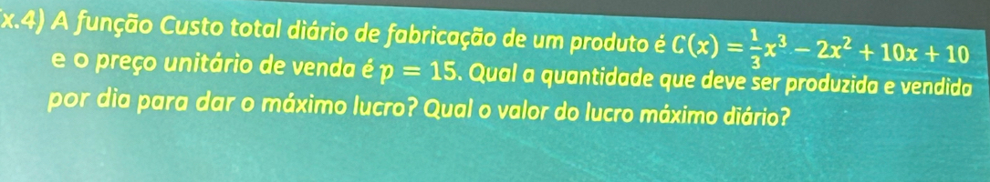 (x.4) A função Custo total diário de fabricação de um produto é C(x)= 1/3 x^3-2x^2+10x+10
e o preço unitário de venda é p=15. Qual a quantidade que deve ser produzida e vendida 
por dia para dar o máximo lucro? Qual o valor do lucro máximo diário?