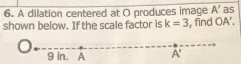 A dilation centered at O produces image A' as 
shown below. If the scale factor is k=3 , find OA'.
9 in. A
A'