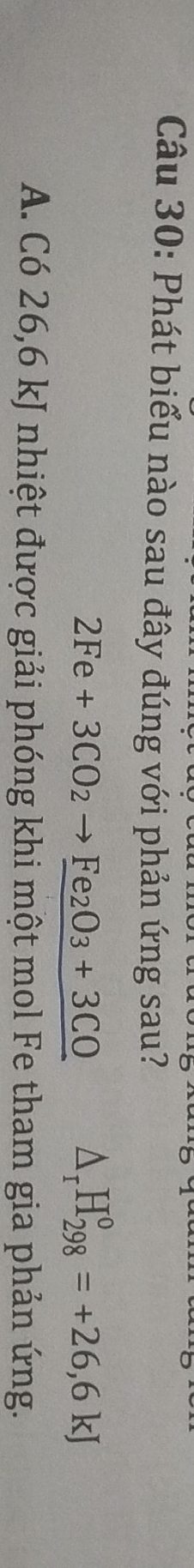 Phát biểu nào sau đây đúng với phản ứng sau?
2Fe+3CO_2to Fe_2O_3+3CO △ _rH_(298)^o=+26,6kJ
A. Có 26,6 kJ nhiệt được giải phóng khi một mol Fe tham gia phản ứng.