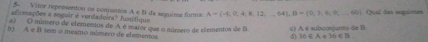 5- Vitor representou os conjuntos A e B da seguinte forma: A= -4;0;4;8;12,...;64), B= 0,3;6,9,...,60. Qual das seguímes
afirmações a seguir é verdadeira? Justifique
a) O número de elementos de A é maior que o número de elementos de B. 36∈ B. 
c) A é subconjunto de B
b). A e B tem o mesmo número de elementos.
d) 36∈ A e