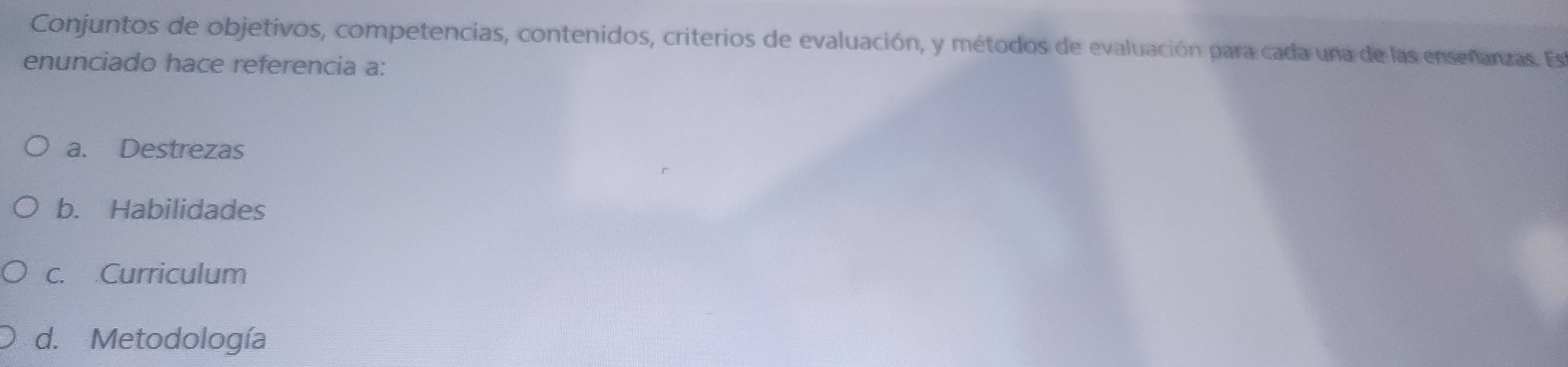 Conjuntos de objetivos, competencias, contenidos, criterios de evaluación, y métodos de evaluación para cada una de las enseñanzas. Es
enunciado hace referencia a:
a. Destrezas
b. Habilidades
c. Curriculum
d. Metodología