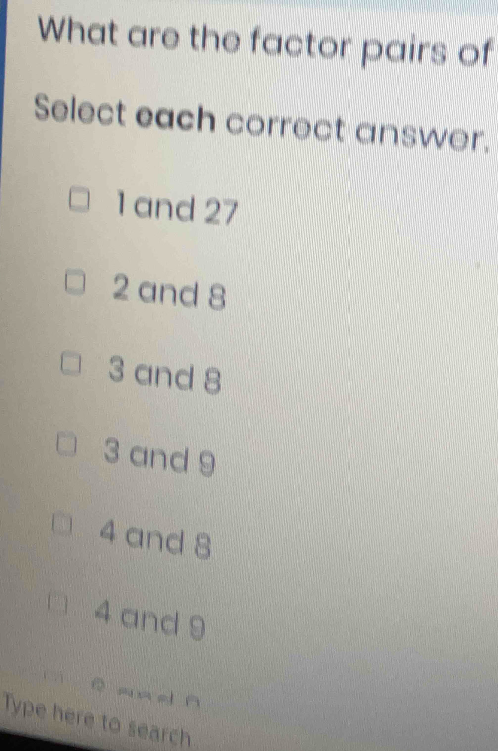 What are the factor pairs of
Select each correct answer.
1 and 27
2 and 8
3 and 8
3 and 9
4 and 8
4 and 9
-_ d ō
Type here to search