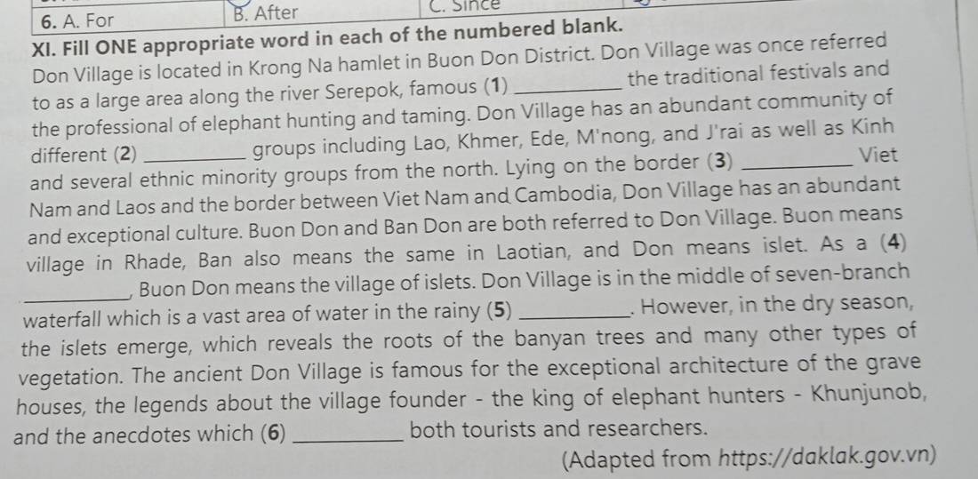 6. A. For B. After C. Since
XI. Fill ONE appropriate word in each of the numbered blank.
Don Village is located in Krong Na hamlet in Buon Don District. Don Village was once referred
to as a large area along the river Serepok, famous (1) _the traditional festivals and
the professional of elephant hunting and taming. Don Village has an abundant community of
different (2) groups including Lao, Khmer, Ede, M'nong, and J'rai as well as Kinh
and several ethnic minority groups from the north. Lying on the border (3)_
Viet
Nam and Laos and the border between Viet Nam and Cambodia, Don Village has an abundant
and exceptional culture. Buon Don and Ban Don are both referred to Don Village. Buon means
village in Rhade, Ban also means the same in Laotian, and Don means islet. As a (4)
_, Buon Don means the village of islets. Don Village is in the middle of seven-branch
waterfall which is a vast area of water in the rainy (5) _. However, in the dry season,
the islets emerge, which reveals the roots of the banyan trees and many other types of
vegetation. The ancient Don Village is famous for the exceptional architecture of the grave
houses, the legends about the village founder - the king of elephant hunters - Khunjunob,
and the anecdotes which (6) _both tourists and researchers.
(Adapted from https://daklak.gov.vn)