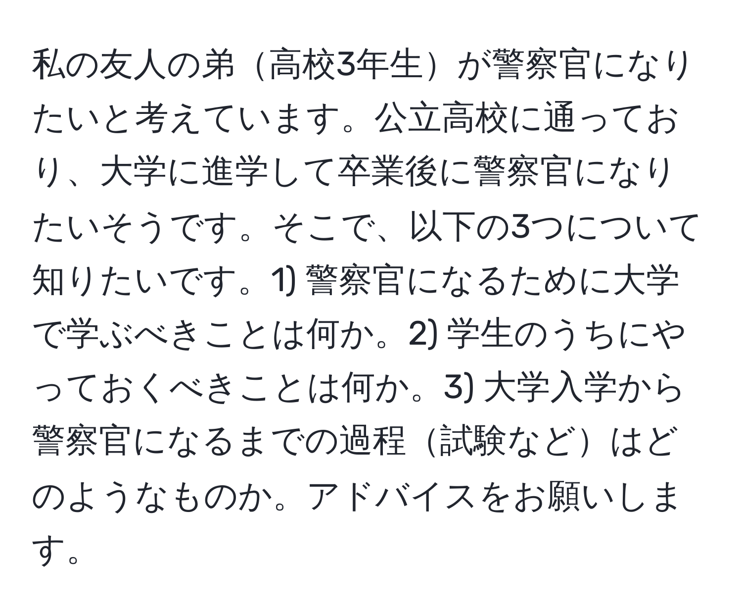 私の友人の弟高校3年生が警察官になりたいと考えています。公立高校に通っており、大学に進学して卒業後に警察官になりたいそうです。そこで、以下の3つについて知りたいです。1) 警察官になるために大学で学ぶべきことは何か。2) 学生のうちにやっておくべきことは何か。3) 大学入学から警察官になるまでの過程試験などはどのようなものか。アドバイスをお願いします。