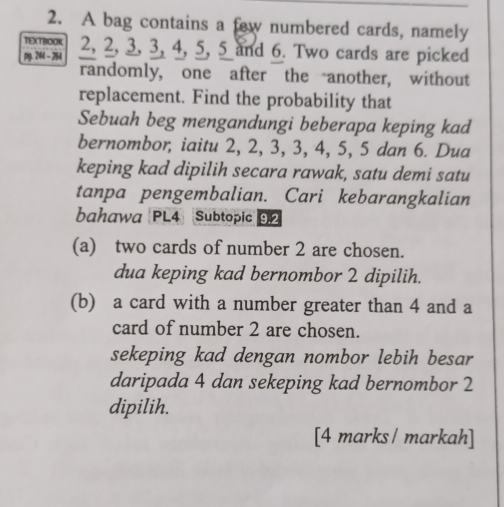 A bag contains a few numbered cards, namely 
TEXTBOOK 
pg. 244 - 264 2, 2, 3, 3, 4, 5, 5 and 6. Two cards are picked 
randomly, one after the another, without 
replacement. Find the probability that 
Sebuah beg mengandungi beberapa keping kad 
bernombor, iaitu 2, 2, 3, 3, 4, 5, 5 dan 6. Dua 
keping kad dipilih secara rawak, satu demi satu 
tanpa pengembalian. Cari kebarangkalian 
bahawa PL4 Subtopic 9.2
(a) two cards of number 2 are chosen. 
dua keping kad bernombor 2 dipilih. 
(b) a card with a number greater than 4 and a 
card of number 2 are chosen. 
sekeping kad dengan nombor lebih besar 
daripada 4 dan sekeping kad bernombor 2
dipilih. 
[4 marks / markah]