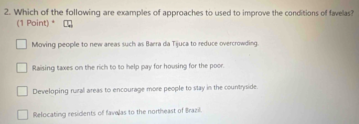 Which of the following are examples of approaches to used to improve the conditions of favelas?
(1 Point) *
Moving people to new areas such as Barra da Tijuca to reduce overcrowding.
Raising taxes on the rich to to help pay for housing for the poor.
Developing rural areas to encourage more people to stay in the countryside.
Relocating residents of favelas to the northeast of Brazil.