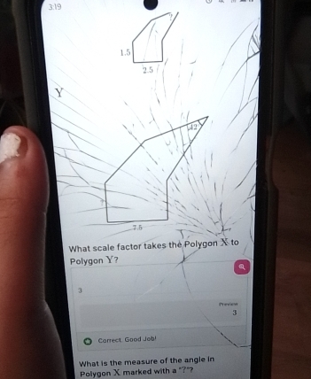 3:19
Y
What scale factor takes the Polygon X to 
Polygon Y?
3
Prevon 
3 
Carrect Good Job! 
What is the measure of the angle in 
Polygon X marked with a "?"?