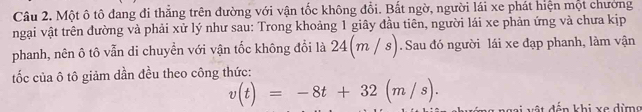 Một ô tô đang đi thẳng trên đường với vận tốc không đổi. Bất ngờ, người lái xe phát hiện một chường 
ngại vật trên đường và phải xử lý như sau: Trong khoảng 1 giây đầu tiên, người lái xe phản ứng và chưa kịp 
phanh, nên ô tô vẫn di chuyển với vận tốc không đổi là 24(m/s). Sau đó người lái xe đạp phanh, làm vận 
tốc của ô tô giảm dần đều theo công thức:
v(t)=-8t+32(m/s). Ngài vật đến khi xe đừng