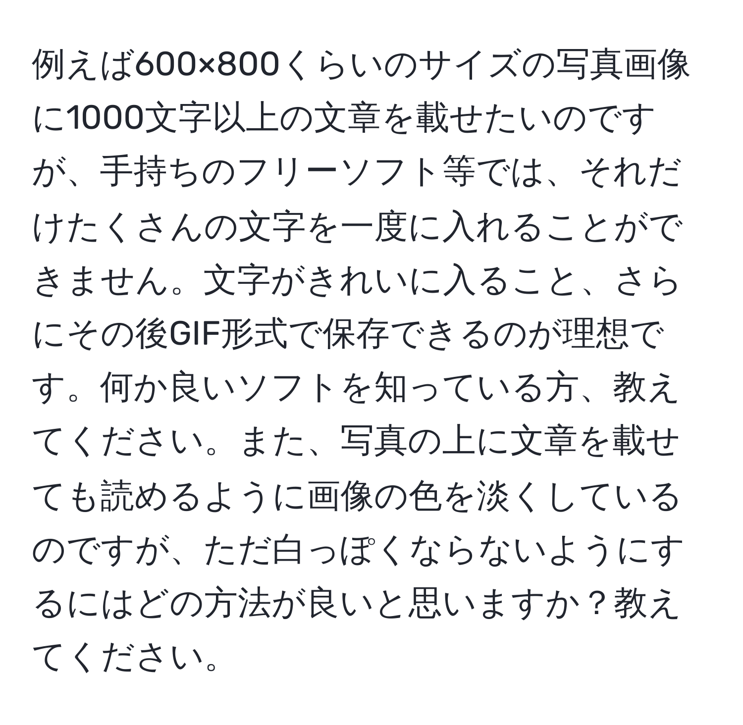 例えば600×800くらいのサイズの写真画像に1000文字以上の文章を載せたいのですが、手持ちのフリーソフト等では、それだけたくさんの文字を一度に入れることができません。文字がきれいに入ること、さらにその後GIF形式で保存できるのが理想です。何か良いソフトを知っている方、教えてください。また、写真の上に文章を載せても読めるように画像の色を淡くしているのですが、ただ白っぽくならないようにするにはどの方法が良いと思いますか？教えてください。