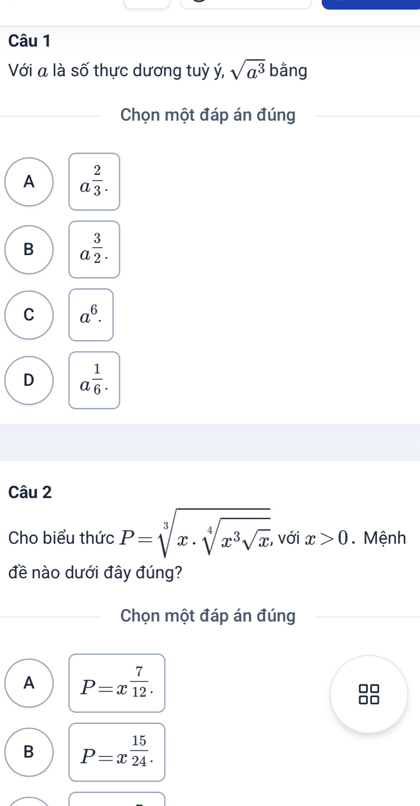 Với a là số thực dương tuỳ ý, sqrt(a^3) bằng
Chọn một đáp án đúng
A a^(frac 2)3.
B a^(frac 3)2.
C a^6.
D a^(frac 1)6. 
Câu 2
Cho biểu thức P=sqrt[3](x· sqrt [4]x^3sqrt x) với x>0. Mệnh
đề nào dưới đây đúng?
Chọn một đáp án đúng
A P=x^(frac 7)12. 
B P=x^(frac 15)24.