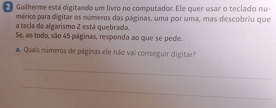 Guilherme está digitando um livro no computador. Ele quer usar o teclado nu- 
mérico para digitar os números das páginas, uma por uma, mas descobriu que 
a tecla do algarismo 2 está quebrada. 
Se, ao todo, são 45 páginas, responda ao que se pede. 
a. Quais números de páginas ele não vai conseguir digitar? 
_ 
_