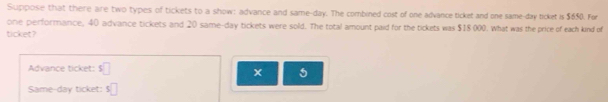 Suppose that there are two types of tickets to a show: advance and same-day. The combined cost of one advance ticket and one same-day ticket is $650. For 
ore performance, 40 advance tickets and 20 same-day tickets were sold. The total amount paid for the tickets was $18 000. What was the price of each kind of 
ticket? 
Advance ticket: s□
x 5
Same-day ticket: $ □