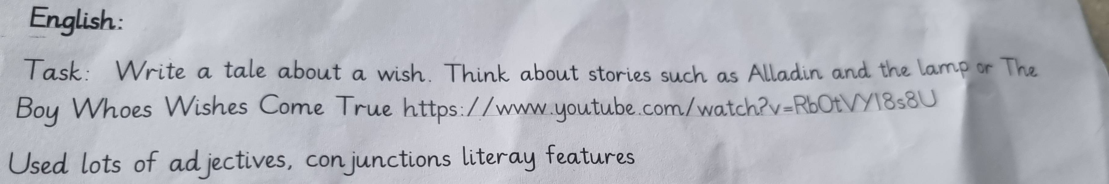 English: 
Task: Write a tale about a wish. Think about stories such as Alladin and the lamp or The 
Boy Whoes Wishes Come True https://www.youtube.com/watch?v=RbOtVY18s8U 
Used lots of adjectives, conjunctions literay features