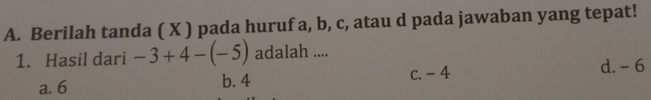 Berilah tanda ( X ) pada huruf a, b, c, atau d pada jawaban yang tepat!
1. Hasil dari -3+4-(-5) adalah ....
c. - 4 d. - 6
a. 6 b. 4