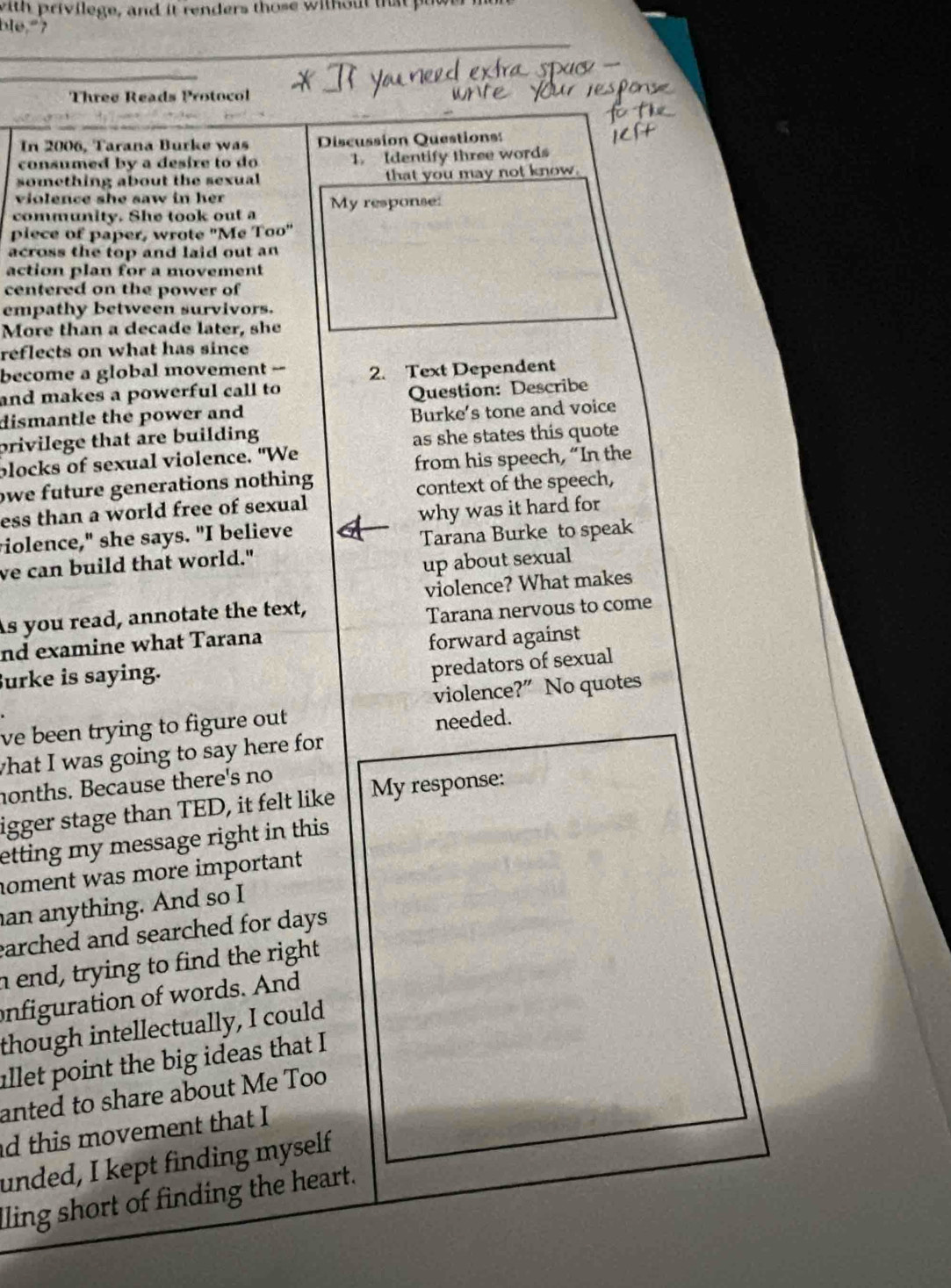 with privilege, and it renders those without that puw 
ble," ? 
Three Reads Protocol 
In 2006, Tarana Burke was Discussion Questions 
consumed by a desire to do 1. Identify three words 
something about the sexual that you may not know 
violence she saw in her 
community. She took out a My response: 
piece of paper, wrote "Me Too" 
across the top and laid out an 
action plan for a movement 
centered on the power of 
empathy between survivors. 
More than a decade later, she 
reflects on what has since 
become a global movement -- 2. Text Dependent 
and makes a powerful call to 
dismantle the power and Question: Describe 
privilege that are building Burke's tone and voice 
as she states this quote 
plocks of sexual violence. "We 
from his speech, “In the 
owe future generations nothing 
ess than a world free of sexual context of the speech, 
violence," she says. "I believe why was it hard for 
Tarana Burke to speak 
ve can build that world." 
up about sexual 
As you read, annotate the text, violence? What makes 
Tarana nervous to come 
nd examine what Tarana 
forward against 
Burke is saying. 
predators of sexual 
violence?” No quotes 
ve been trying to figure out needed. 
what I was going to say here for 
nonths. Because there's no 
igger stage than TED, it felt like My response: 
etting my message right in this . 
noment was more important 
an anything. And so I 
earched and searched for days. 
n end, trying to find the right 
onfiguration of words. And 
though intellectually, I could 
allet point the big ideas that I 
anted to share about Me Too 
d this movement that I 
unded, I kept finding myself 
lling short of finding the heart.