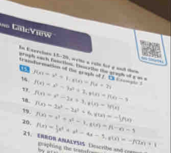 alcView 
En Exercies 15-20, welte a rule for e and then a 
itoph each finctos. Descrile the graph ofg an s 
traindurmation of the grapl of J. t Crompe t 
“ f(x)=x^2+1, a(t)=f(x+2)
1. f(x)=x^3-7x^2+2, y(x)=f(x)-9
18. f(x)=x^2-2x+3, g(x)=3f(x)
19. f(x)=2x^3-2x^2+6, y(x)=-1f(x)
20. f(x)=a^2+x^2-1, g(a)=f(-a-5
f(x)= 1/2 x^4+x^3-4x-5, g(x)=-f(2x)+1
21. ERROR ANALYSIS Describe and cr 
graphing the trnafr a