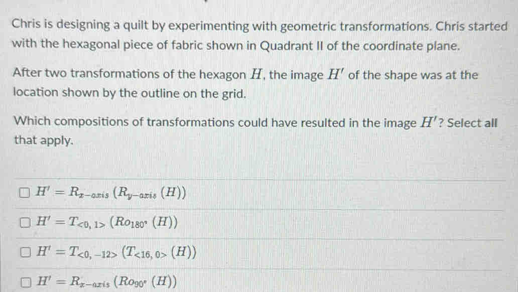 Chris is designing a quilt by experimenting with geometric transformations. Chris started
with the hexagonal piece of fabric shown in Quadrant II of the coordinate plane.
After two transformations of the hexagon H, the image H' of the shape was at the
location shown by the outline on the grid.
Which compositions of transformations could have resulted in the image H' ? Select all
that apply.
H'=R_x-axis(R_y-axis(H))
H'=T_<0,1>(Ro_180°(H))
H'=T_<0,-12>(T_<16,0>(H))
H'=R_x-axis(Ro_90°(H))