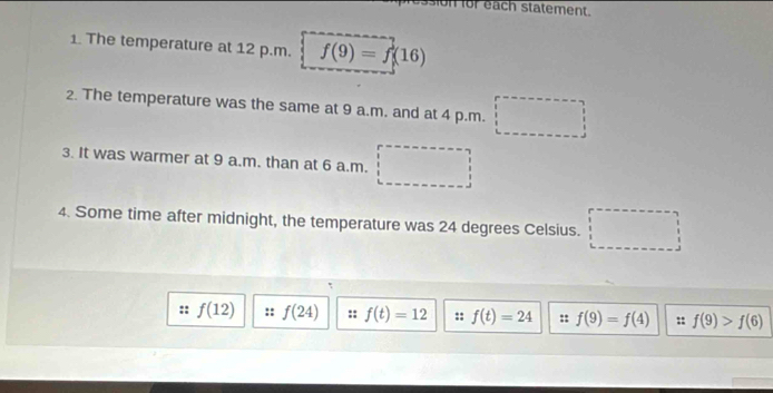 or each statement. 
1 The temperature at 12 p.m. f(9)=f(16)
2. The temperature was the same at 9 a.m. and at 4 p.m. □ 
3. It was warmer at 9 a.m. than at 6 a.m. 
4. Some time after midnight, the temperature was 24 degrees Celsius. □
f(12) :: f(24) f(t)=12 : f(t)=24 :: f(9)=f(4) :: f(9)>f(6)