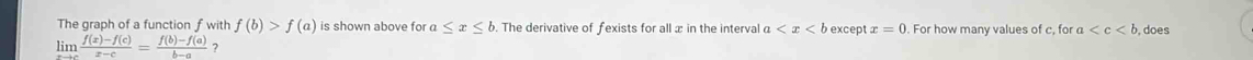 The graph of a function f with f(b)>f(a) is shown above for a≤ x≤ b. The derivative of fexists for all x in the interval a except x=0 For how many values of c, for a does 
lim  (f(x)-f(c))/x-c = (f(b)-f(a))/b-a  ?