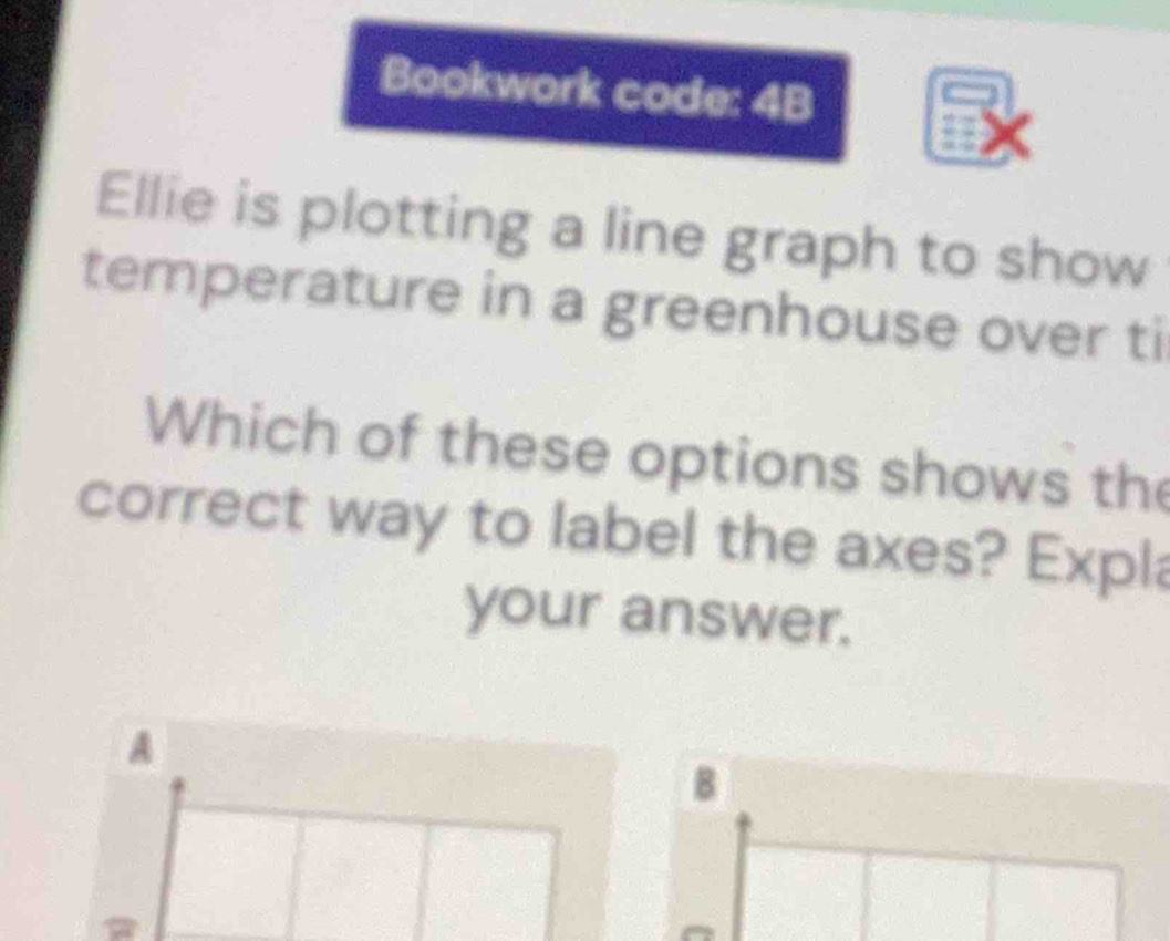 Bookwork code: 4B 
Ellie is plotting a line graph to show 
temperature in a greenhouse over ti 
Which of these options shows the 
correct way to label the axes? Expla 
your answer. 
A 
B