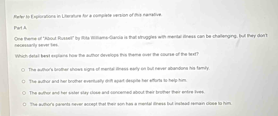 Refer to Explorations in Literature for a complete version of this narrative.
Part A
One theme of "About Russell" by Rita Williams-Garcia is that struggles with mental illness can be challenging, but they don't
necessarily sever ties.
Which detail best explains how the author develops this theme over the course of the text?
The author's brother shows signs of mental illness early on but never abandons his family.
The author and her brother eventually drift apart despite her efforts to help him.
The author and her sister stay close and concerned about their brother their entire lives.
The author's parents never accept that their son has a mental illness but instead remain close to him.